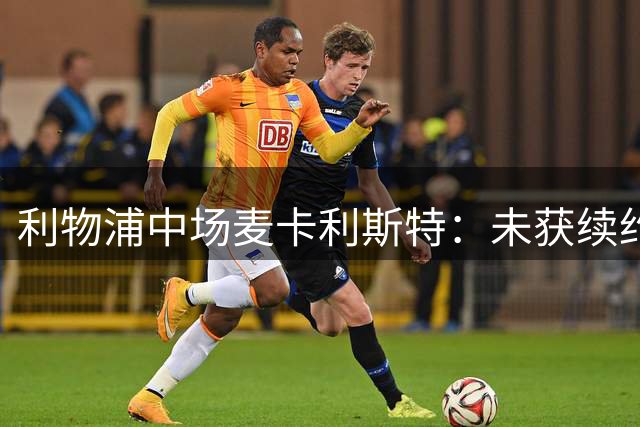 利物浦中场麦卡利斯特：未获续约很难过，但会拼到最后一天