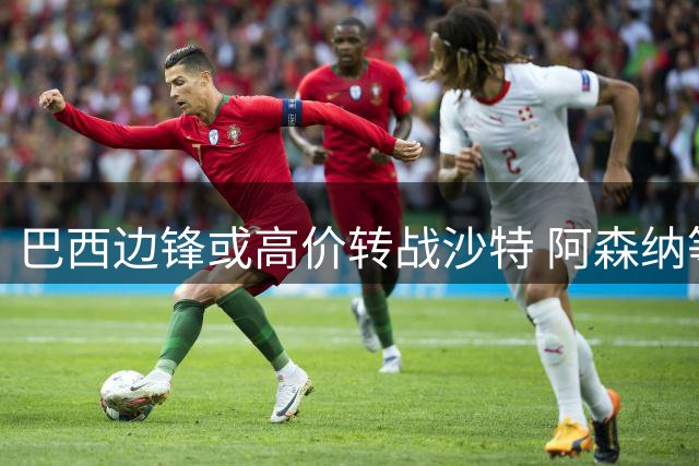 巴西边锋或高价转战沙特 阿森纳等待新月报价