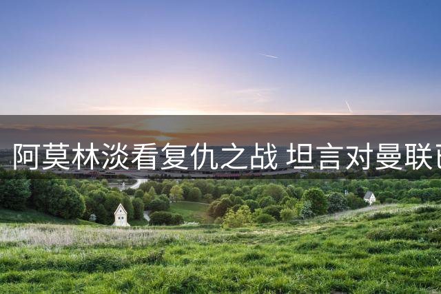 阿莫林淡看复仇之战 坦言对曼联已无特殊情感