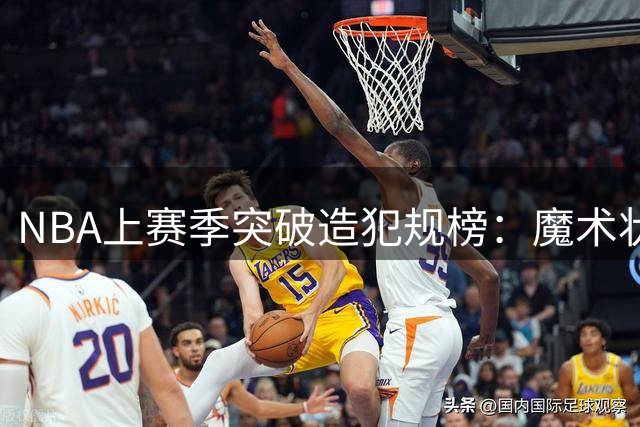 NBA上赛季突破造犯规榜：魔术状元与以色列前锋领跑